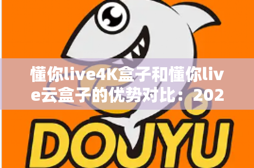 懂你live4K盒子和懂你live云盒子的优势对比：2024年家庭观影选购全攻略，一文看懂哪款更适合你