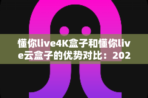 懂你live4K盒子和懂你live云盒子的优势对比：2024年家庭观影选购全攻略，一文看懂哪款更适合你