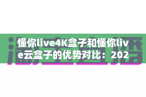 懂你live4K盒子和懂你live云盒子的优势对比：2024年家庭观影选购全攻略，一文看懂哪款更适合你