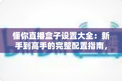 懂你直播盒子设置大全：新手到高手的完整配置指南，一步到位玩转所有功能