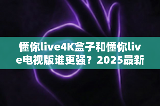 懂你live4K盒子和懂你live电视版谁更强?2025最新深度对比评测,看完再买不后悔 懂你live4K盒子和懂你live电视版谁更强?2025最新深度对比评测,看完再买不后悔