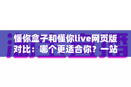懂你盒子和懂你live网页版对比:哪个更适合你?一站式深度解析与选择指南 懂你盒子和懂你live网页版对比:哪个更适合你?一站式深度解析与选择指南