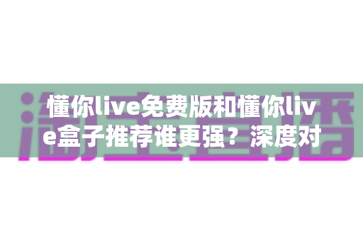 懂你live免费版和懂你live盒子推荐谁更强？深度对比助你选对不选贵