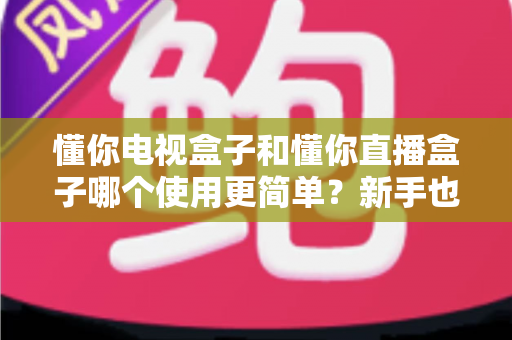 懂你电视盒子和懂你直播盒子哪个使用更简单?新手也能看懂的选购与上手指南 懂你电视盒子和懂你直播盒子哪个使用更简单?新手也能看懂的选购与上手指南
