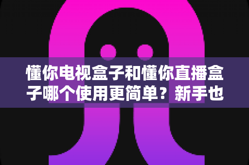 懂你电视盒子和懂你直播盒子哪个使用更简单?新手也能看懂的选购与上手指南 懂你电视盒子和懂你直播盒子哪个使用更简单?新手也能看懂的选购与上手指南