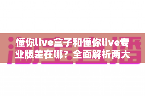 懂你live盒子和懂你live专业版差在哪？全面解析两大版本的核心区别与选购建议