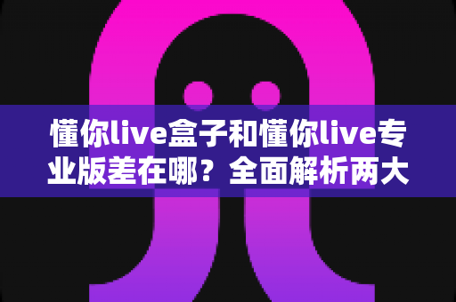 懂你live盒子和懂你live专业版差在哪？全面解析两大版本的核心区别与选购建议
