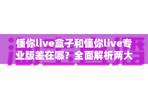 懂你live盒子和懂你live专业版差在哪？全面解析两大版本的核心区别与选购建议