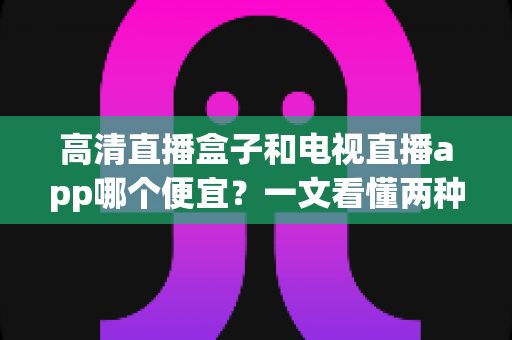高清直播盒子和电视直播app哪个便宜?一文看懂两种追剧方式的真实花费,帮你省下冤枉钱 高清直播盒子和电视直播app哪个便宜?一文看懂两种追剧方式的真实花费,帮你省下冤枉钱