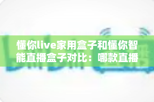 懂你live家用盒子和懂你智能直播盒子对比：哪款直播设备更适合你的需求？