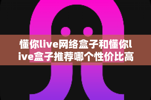 懂你live网络盒子和懂你live盒子推荐哪个性价比高？2025年高性价比电视盒子深度选购指南