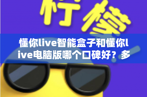 懂你live智能盒子和懂你live电脑版哪个口碑好?多维度对比与选择指南 懂你live智能盒子和懂你live电脑版哪个口碑好?多维度对比与选择指南