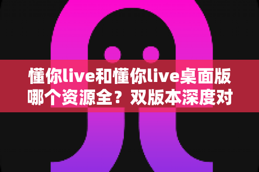 懂你live和懂你live桌面版哪个资源全?双版本深度对比与选择全攻略 懂你live和懂你live桌面版哪个资源全?双版本深度对比与选择全攻略