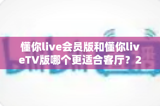 懂你live会员版和懂你liveTV版哪个更适合客厅？2025年客厅大屏观看全面指南与实用选购建议