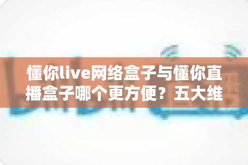 懂你live网络盒子与懂你直播盒子哪个更方便?五大维度全面对比,帮你轻松选出最适合的家庭观影设备 懂你live网络盒子与懂你直播盒子哪个更方便?五大维度全面对比,帮你轻松选出最适合的家庭观影设备