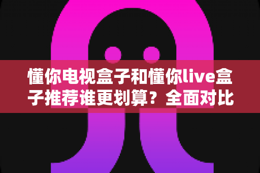 懂你电视盒子和懂你live盒子推荐谁更划算?全面对比评测帮你花对每一分钱 懂你电视盒子和懂你live盒子推荐谁更划算?全面对比评测帮你花对每一分钱