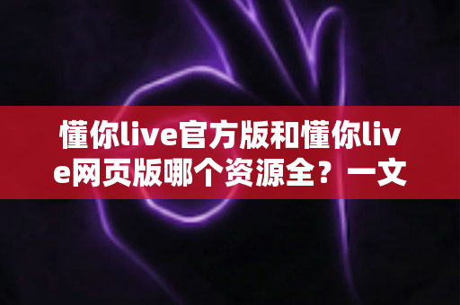 懂你live官方版和懂你live网页版哪个资源全?一文读懂两大版本的真实差异 懂你live官方版和懂你live网页版哪个资源全?一文读懂两大版本的真实差异