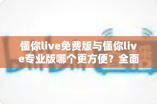 懂你live免费版与懂你live专业版哪个更方便？全面解析帮你做出最佳选择