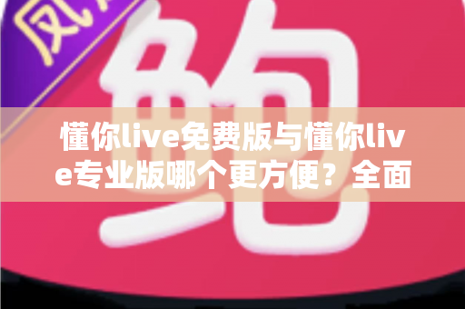 懂你live免费版与懂你live专业版哪个更方便？全面解析帮你做出最佳选择