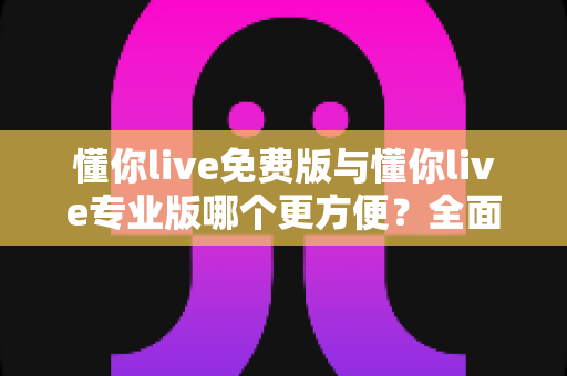 懂你live免费版与懂你live专业版哪个更方便？全面解析帮你做出最佳选择