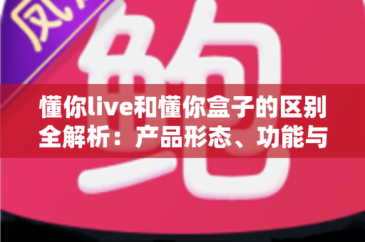 懂你live和懂你盒子的区别全解析：产品形态、功能与使用场景一站式深度对比指南