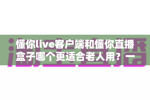 懂你live客户端和懂你直播盒子哪个更适合老人用？一文读懂两类设备的核心差异与选购建议