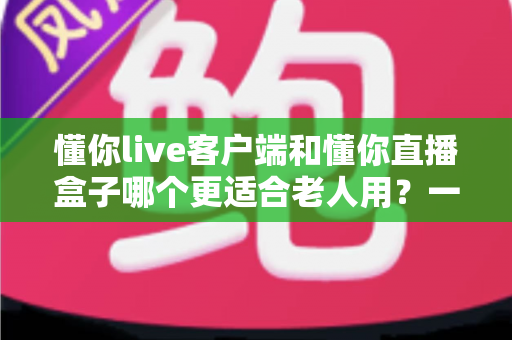 懂你live客户端和懂你直播盒子哪个更适合老人用？一文读懂两类设备的核心差异与选购建议