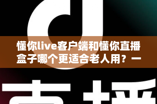 懂你live客户端和懂你直播盒子哪个更适合老人用？一文读懂两类设备的核心差异与选购建议