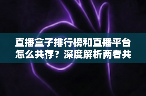 直播盒子排行榜和直播平台怎么共存？深度解析两者共生逻辑与未来发展趋势
