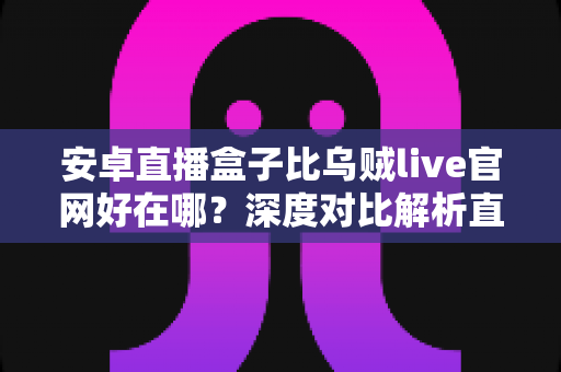 安卓直播盒子比乌贼live官网好在哪？深度对比解析直播工具的核心优势与实用选择指南