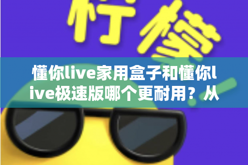 懂你live家用盒子和懂你live极速版哪个更耐用?从材质、散热到使用寿命的全方位深度对比评测 懂你live家用盒子和懂你live极速版哪个更耐用?从材质、散热到使用寿命的全方位深度对比评测