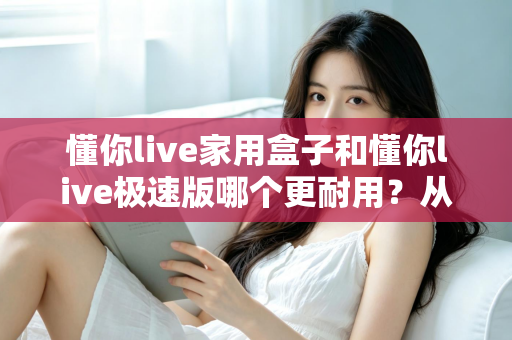 懂你live家用盒子和懂你live极速版哪个更耐用?从材质、散热到使用寿命的全方位深度对比评测 懂你live家用盒子和懂你live极速版哪个更耐用?从材质、散热到使用寿命的全方位深度对比评测