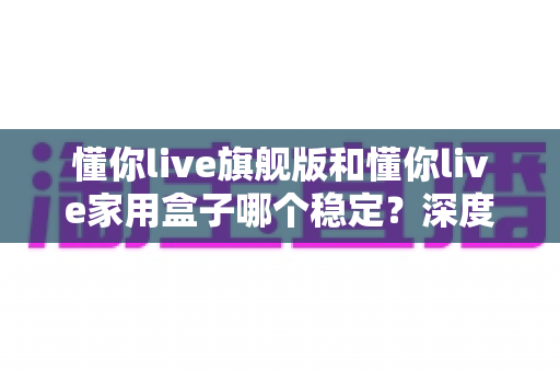 懂你live旗舰版和懂你live家用盒子哪个稳定?深度对比解析,帮你选对不踩坑 懂你live旗舰版和懂你live家用盒子哪个稳定?深度对比解析,帮你选对不踩坑