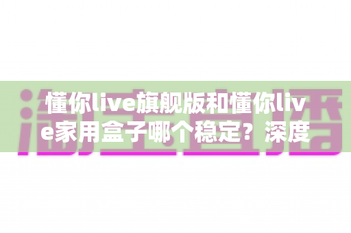 懂你live旗舰版和懂你live家用盒子哪个稳定?深度对比解析,帮你选对不踩坑 懂你live旗舰版和懂你live家用盒子哪个稳定?深度对比解析,帮你选对不踩坑