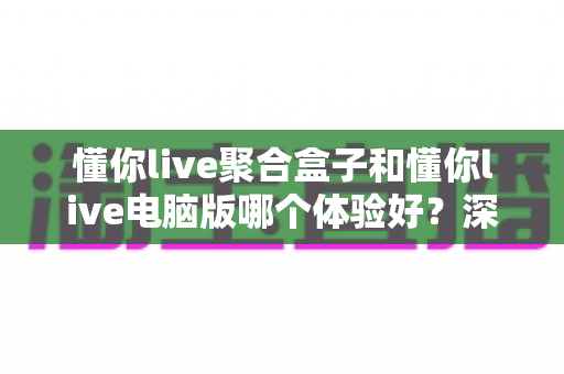 懂你live聚合盒子和懂你live电脑版哪个体验好？深度对比帮你选对直播聚合工具