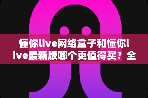 懂你live网络盒子和懂你live最新版哪个更值得买？全网最全对比评测，看完这篇再下单不踩坑！