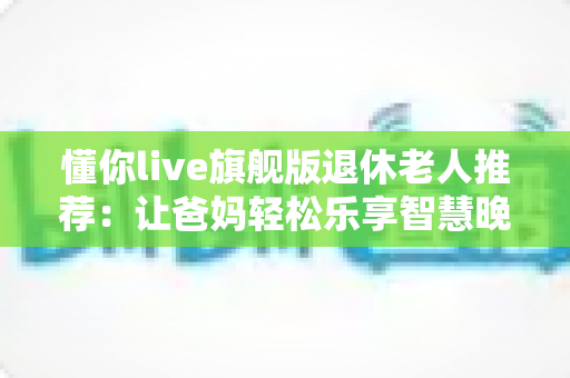 懂你live旗舰版退休老人推荐:让爸妈轻松乐享智慧晚年的贴心指南 懂你live旗舰版退休老人推荐:让爸妈轻松乐享智慧晚年的贴心指南