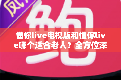 懂你live电视版和懂你live哪个适合老人?全方位深度对比与实用选购指南 懂你live电视版和懂你live哪个适合老人?全方位深度对比与实用选购指南