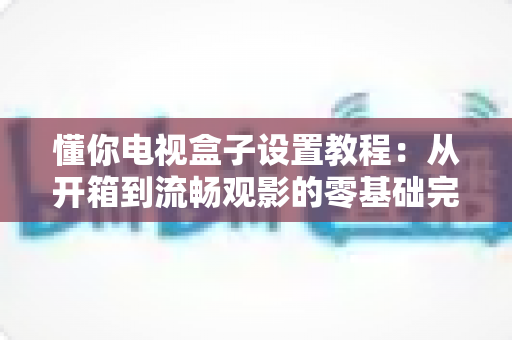 懂你电视盒子设置教程：从开箱到流畅观影的零基础完整配置指南