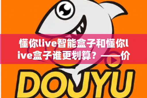 懂你live智能盒子和懂你live盒子谁更划算？——价格、配置、体验全方位深度对比，看完再买不花冤枉钱