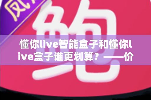 懂你live智能盒子和懂你live盒子谁更划算？——价格、配置、体验全方位深度对比，看完再买不花冤枉钱