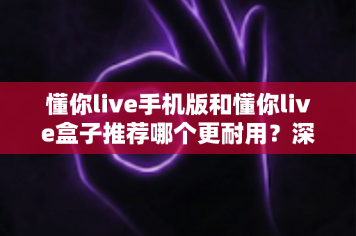 懂你live手机版和懂你live盒子推荐哪个更耐用?深度对比与选购全攻略 懂你live手机版和懂你live盒子推荐哪个更耐用?深度对比与选购全攻略