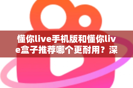 懂你live手机版和懂你live盒子推荐哪个更耐用?深度对比与选购全攻略 懂你live手机版和懂你live盒子推荐哪个更耐用?深度对比与选购全攻略