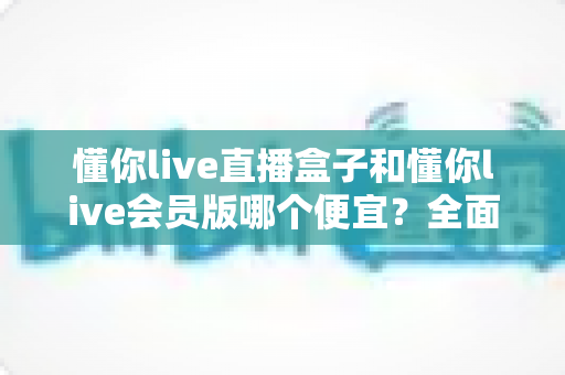 懂你live直播盒子和懂你live会员版哪个便宜?全面价格对比与选购指南 懂你live直播盒子和懂你live会员版哪个便宜?全面价格对比与选购指南