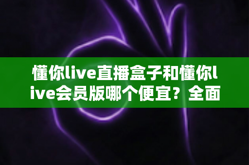 懂你live直播盒子和懂你live会员版哪个便宜?全面价格对比与选购指南 懂你live直播盒子和懂你live会员版哪个便宜?全面价格对比与选购指南