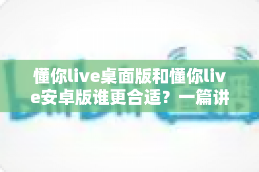 懂你live桌面版和懂你live安卓版谁更合适?一篇讲透两者差异的实用选择指南 懂你live桌面版和懂你live安卓版谁更合适?一篇讲透两者差异的实用选择指南