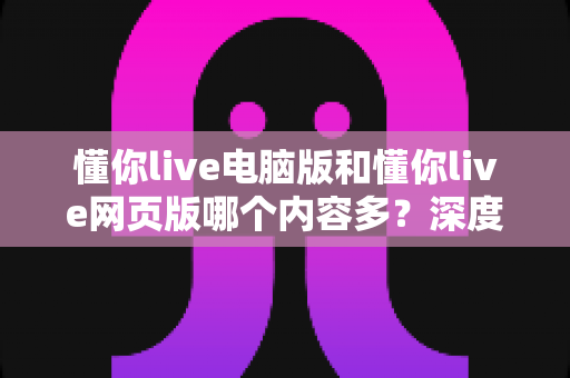 懂你live电脑版和懂你live网页版哪个内容多？深度对比解析，帮你选出最佳使用方案