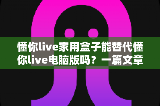 懂你live家用盒子能替代懂你live电脑版吗？一篇文章帮你彻底选对直播工具