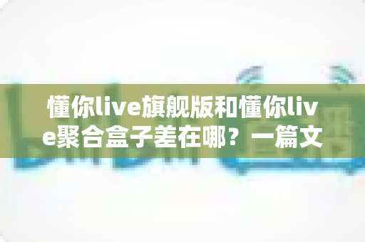 懂你live旗舰版和懂你live聚合盒子差在哪？一篇文章看懂两者区别与选购思路