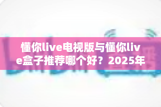 懂你live电视版与懂你live盒子推荐哪个好？2025年最新选购指南与深度对比全解析